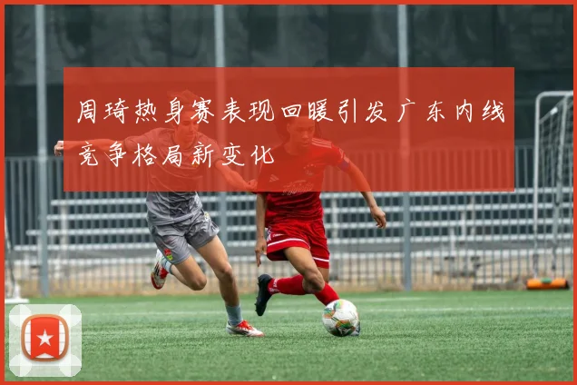周琦热身赛表现回暖引发广东内线竞争格局新变化