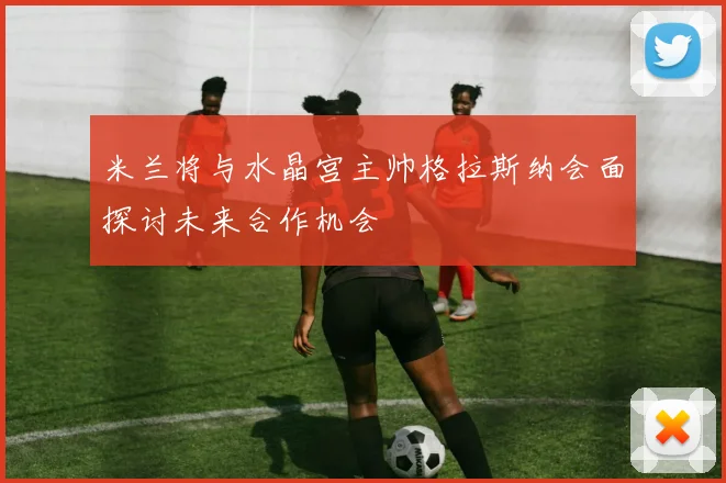米兰将与水晶宫主帅格拉斯纳会面探讨未来合作机会