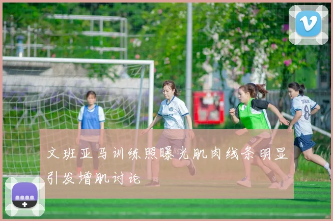 文班亚马训练照曝光肌肉线条明显引发增肌讨论