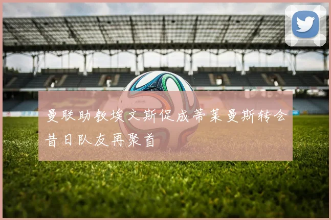 曼联助教埃文斯促成蒂莱曼斯转会昔日队友再聚首