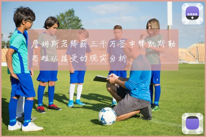 詹姆斯若降薪三千万签中锋凯斯勒恐难以接受的现实分析