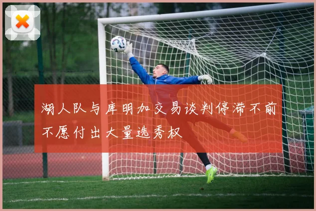 湖人队与库明加交易谈判停滞不前不愿付出大量选秀权