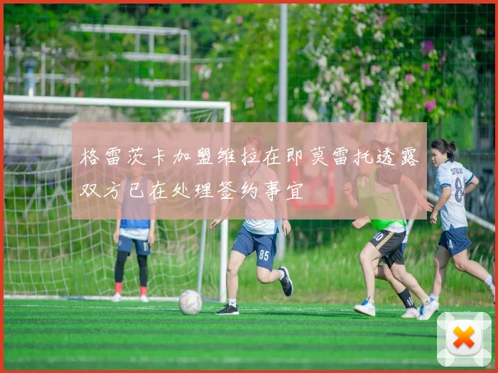格雷茨卡加盟维拉在即莫雷托透露双方已在处理签约事宜