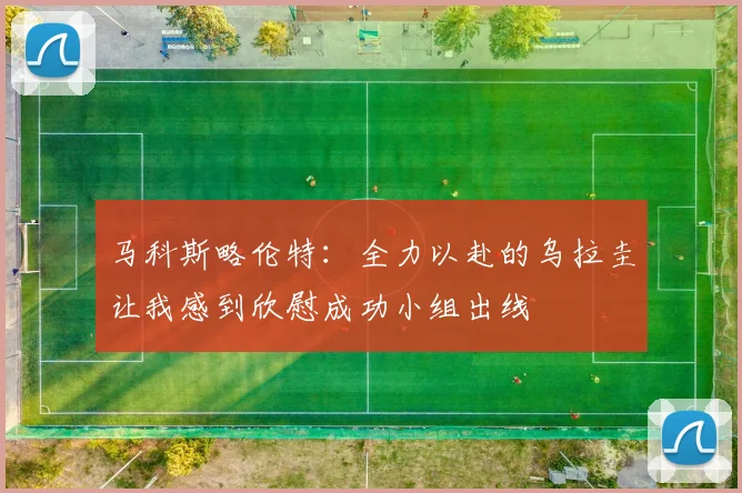 马科斯略伦特：全力以赴的乌拉圭让我感到欣慰成功小组出线