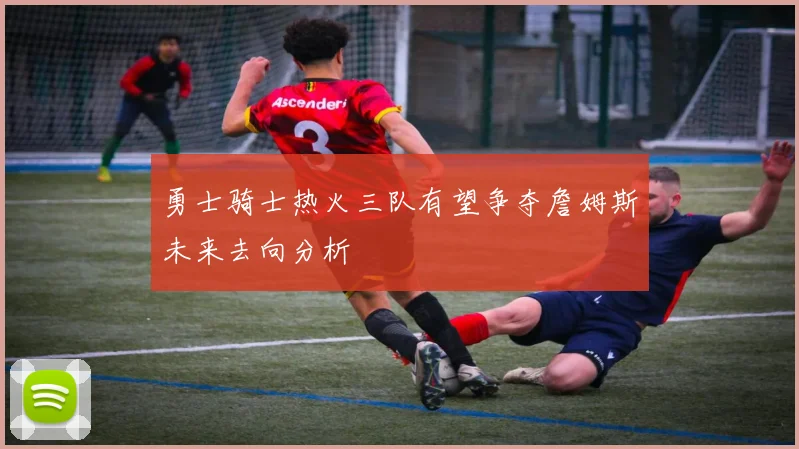 勇士骑士热火三队有望争夺詹姆斯未来去向分析