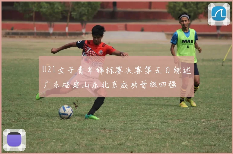 U21女子青年锦标赛决赛第五日综述广东福建山东北京成功晋级四强