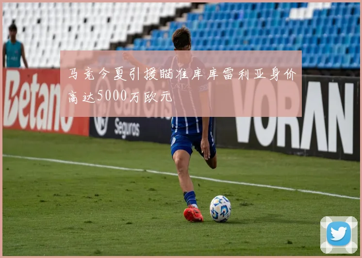 马竞今夏引援瞄准库库雷利亚身价高达5000万欧元