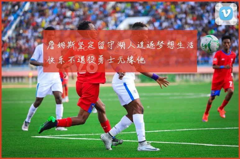 詹姆斯坚定留守湖人追逐梦想生活快乐不退役勇士无缘他
