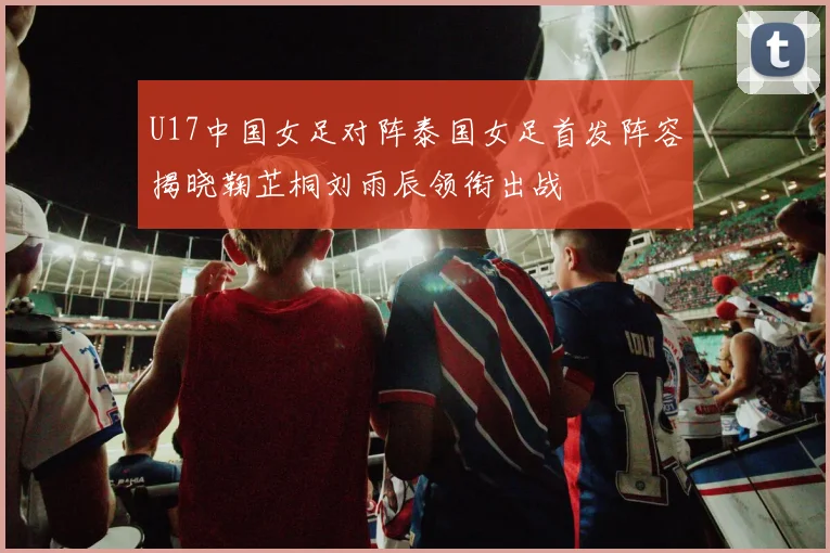 U17中国女足对阵泰国女足首发阵容揭晓鞠芷桐刘雨辰领衔出战