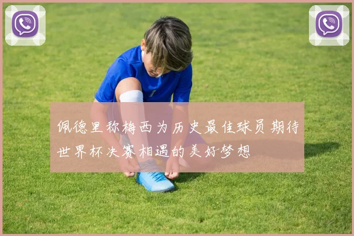佩德里称梅西为历史最佳球员期待世界杯决赛相遇的美好梦想