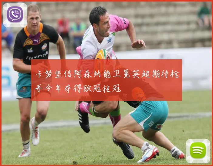 卡努坚信阿森纳能卫冕英超期待枪手今年夺得欧冠桂冠