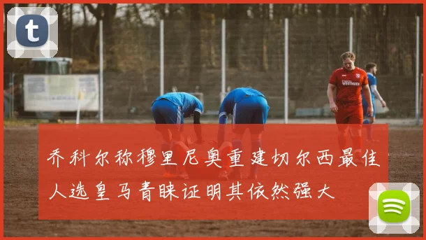 乔科尔称穆里尼奥重建切尔西最佳人选皇马青睐证明其依然强大
