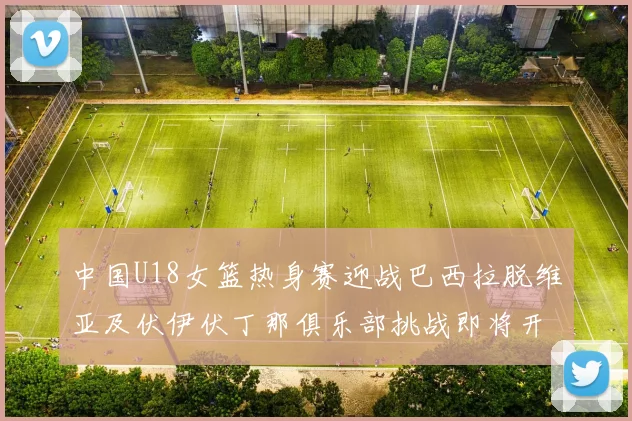 中国U18女篮热身赛迎战巴西拉脱维亚及伏伊伏丁那俱乐部挑战即将开启