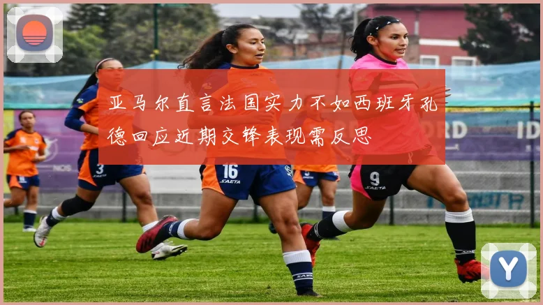 亚马尔直言法国实力不如西班牙孔德回应近期交锋表现需反思