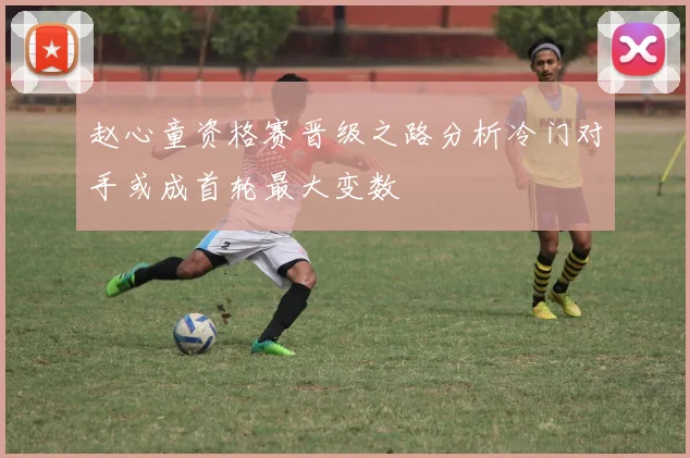 赵心童资格赛晋级之路分析冷门对手或成首轮最大变数