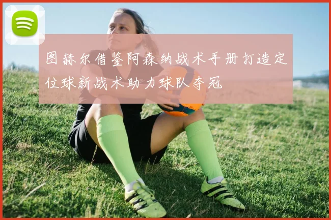 图赫尔借鉴阿森纳战术手册打造定位球新战术助力球队夺冠