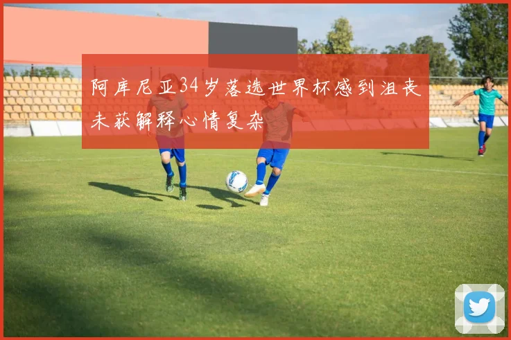 阿库尼亚34岁落选世界杯感到沮丧未获解释心情复杂