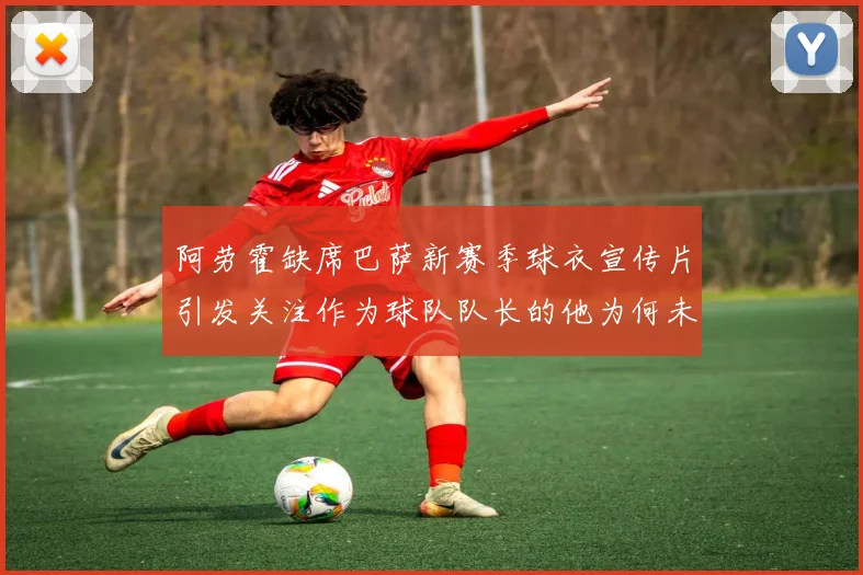 阿劳霍缺席巴萨新赛季球衣宣传片引发关注作为球队队长的他为何未现身