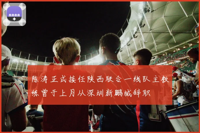 陈涛正式接任陕西联合一线队主教练曾于上月从深圳新鹏城辞职