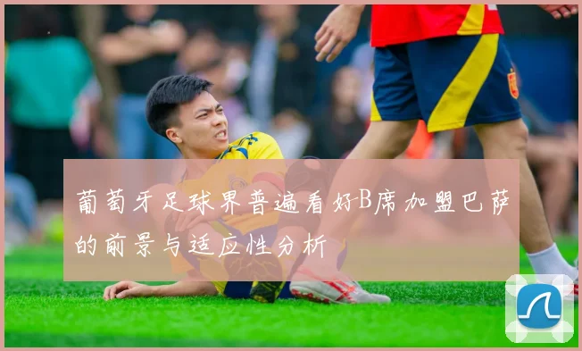 葡萄牙足球界普遍看好B席加盟巴萨的前景与适应性分析
