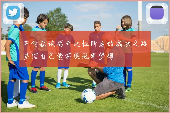 布伦森谈离开达拉斯后的成功之路坚信自己能实现冠军梦想