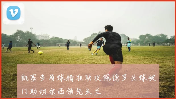凯塞多角球精准助攻佩德罗头球破门助切尔西领先米兰