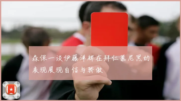 森保一谈伊藤洋辉在拜仁慕尼黑的表现展现自信与骄傲
