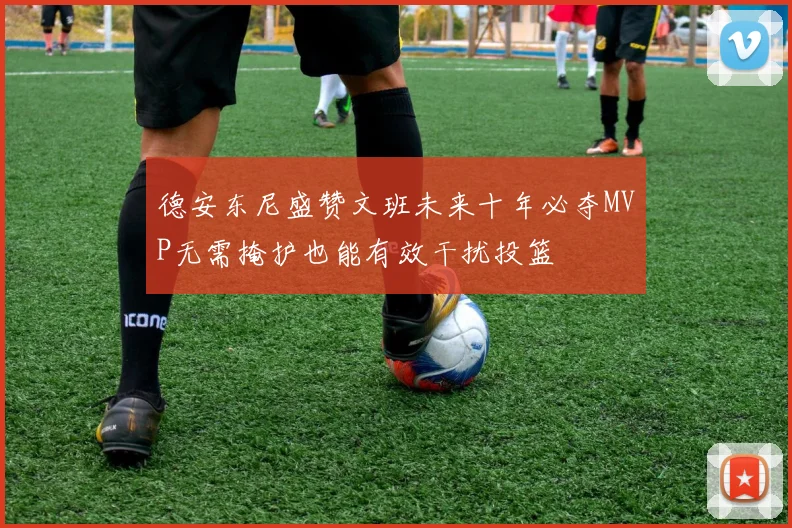 德安东尼盛赞文班未来十年必夺MVP无需掩护也能有效干扰投篮