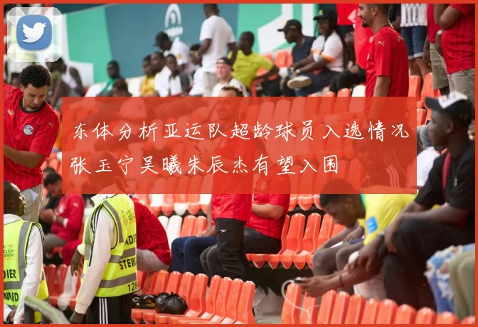 东体分析亚运队超龄球员入选情况张玉宁吴曦朱辰杰有望入围